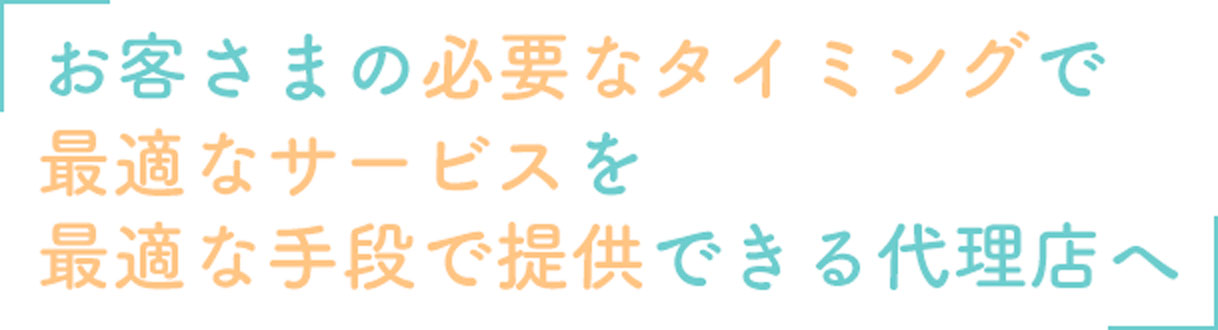 お客様の必要なタイミングで、最適なサービスを最適な手段で提供できる代理店へ